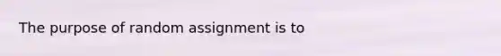 The purpose of random assignment is to