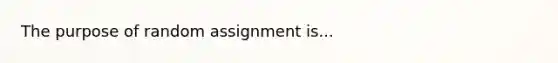 The purpose of random assignment is...