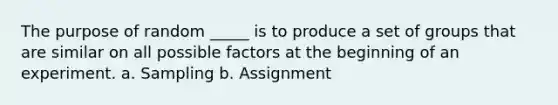 The purpose of random _____ is to produce a set of groups that are similar on all possible factors at the beginning of an experiment. a. Sampling b. Assignment