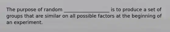 The purpose of random ___________________ is to produce a set of groups that are similar on all possible factors at the beginning of an experiment.