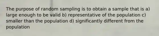 The purpose of random sampling is to obtain a sample that is a) large enough to be valid b) representative of the population c) smaller than the population d) significantly different from the population