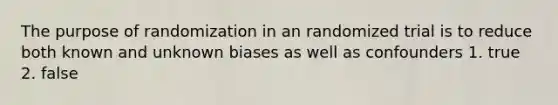 The purpose of randomization in an randomized trial is to reduce both known and unknown biases as well as confounders 1. true 2. false