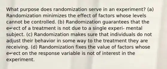 What purpose does randomization serve in an experiment? (a) Randomization minimizes the effect of factors whose levels cannot be controlled. (b) Randomization guarantees that the e↵ect of a treatment is not due to a single experi- mental subject. (c) Randomization makes sure that individuals do not adjust their behavior in some way to the treatment they are receiving. (d) Randomization fixes the value of factors whose e↵ect on the response variable is not of interest in the experiment.