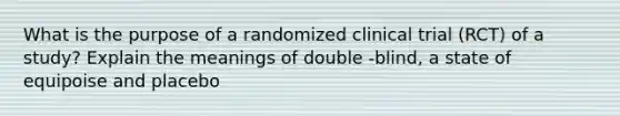 What is the purpose of a randomized clinical trial (RCT) of a study? Explain the meanings of double -blind, a state of equipoise and placebo