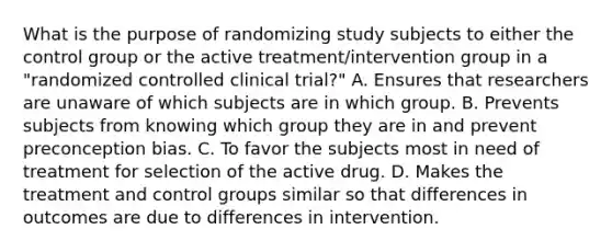 What is the purpose of randomizing study subjects to either the control group or the active treatment/intervention group in a "randomized controlled clinical trial?" A. Ensures that researchers are unaware of which subjects are in which group. B. Prevents subjects from knowing which group they are in and prevent preconception bias. C. To favor the subjects most in need of treatment for selection of the active drug. D. Makes the treatment and control groups similar so that differences in outcomes are due to differences in intervention.