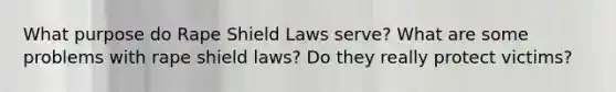 What purpose do Rape Shield Laws serve? What are some problems with rape shield laws? Do they really protect victims?