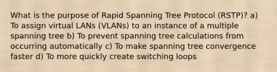 What is the purpose of Rapid Spanning Tree Protocol (RSTP)? a) To assign virtual LANs (VLANs) to an instance of a multiple spanning tree b) To prevent spanning tree calculations from occurring automatically c) To make spanning tree convergence faster d) To more quickly create switching loops