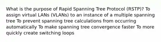 What is the purpose of Rapid Spanning Tree Protocol (RSTP)? To assign virtual LANs (VLANs) to an instance of a multiple spanning tree To prevent spanning tree calculations from occurring automatically To make spanning tree convergence faster To more quickly create switching loops