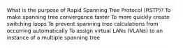 What is the purpose of Rapid Spanning Tree Protocol (RSTP)? To make spanning tree convergence faster To more quickly create switching loops To prevent spanning tree calculations from occurring automatically To assign virtual LANs (VLANs) to an instance of a multiple spanning tree