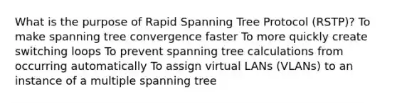 What is the purpose of Rapid Spanning Tree Protocol (RSTP)? To make spanning tree convergence faster To more quickly create switching loops To prevent spanning tree calculations from occurring automatically To assign virtual LANs (VLANs) to an instance of a multiple spanning tree