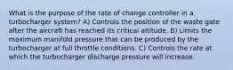 What is the purpose of the rate of change controller in a turbocharger system? A) Controls the position of the waste gate after the aircraft has reached its critical altitude. B) Limits the maximum manifold pressure that can be produced by the turbocharger at full throttle conditions. C) Controls the rate at which the turbocharger discharge pressure will increase.