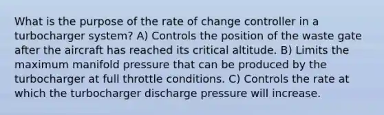 What is the purpose of the rate of change controller in a turbocharger system? A) Controls the position of the waste gate after the aircraft has reached its critical altitude. B) Limits the maximum manifold pressure that can be produced by the turbocharger at full throttle conditions. C) Controls the rate at which the turbocharger discharge pressure will increase.