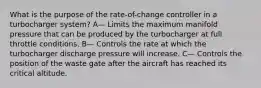 What is the purpose of the rate-of-change controller in a turbocharger system? A— Limits the maximum manifold pressure that can be produced by the turbocharger at full throttle conditions. B— Controls the rate at which the turbocharger discharge pressure will increase. C— Controls the position of the waste gate after the aircraft has reached its critical altitude.