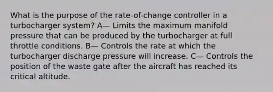 What is the purpose of the rate-of-change controller in a turbocharger system? A— Limits the maximum manifold pressure that can be produced by the turbocharger at full throttle conditions. B— Controls the rate at which the turbocharger discharge pressure will increase. C— Controls the position of the waste gate after the aircraft has reached its critical altitude.