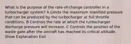 What is the purpose of the rate-of-change controller in a turbocharger system? A Limits the maximum manifold pressure that can be produced by the turbocharger at full throttle conditions. B Controls the rate at which the turbocharger discharge pressure will increase. C Controls the position of the waste gate after the aircraft has reached its critical altitude. Show Explanation Exit