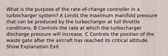 What is the purpose of the rate-of-change controller in a turbocharger system? A Limits the maximum manifold pressure that can be produced by the turbocharger at full throttle conditions. B Controls the rate at which the turbocharger discharge pressure will increase. C Controls the position of the waste gate after the aircraft has reached its critical altitude. Show Explanation Exit