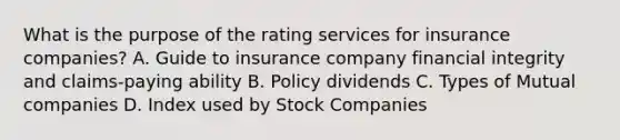 What is the purpose of the rating services for insurance companies? A. Guide to insurance company financial integrity and claims-paying ability B. Policy dividends C. Types of Mutual companies D. Index used by Stock Companies