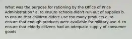 What was the purpose for rationing by the Office of Price Administration? a. to ensure schools didn't run out of supplies b. to ensure that children didn't' use too many products c. to ensure that enough products were available for military use d. to ensure that elderly citizens had an adequate supply of consumer goods