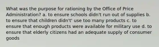 What was the purpose for rationing by the Office of Price Administration? a. to ensure schools didn't run out of supplies b. to ensure that children didn't' use too many products c. to ensure that enough products were available for military use d. to ensure that elderly citizens had an adequate supply of consumer goods