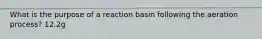 What is the purpose of a reaction basin following the aeration process? 12.2g