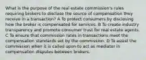 What is the purpose of the real estate commission's rules requiring brokers to disclose the source of compensation they receive in a transaction? A To protect consumers by disclosing how the broker is compensated for services. B To create industry transparency and promote consumer trust for real estate agents. C To ensure that commission rates in transactions meet the compensation standards set by the commission. D To assist the commission when it is called upon to act as mediator in compensation disputes between brokers.