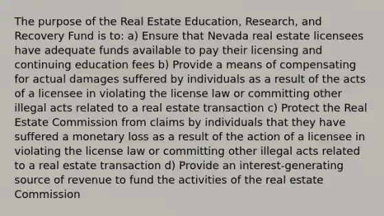 The purpose of the Real Estate Education, Research, and Recovery Fund is to: a) Ensure that Nevada real estate licensees have adequate funds available to pay their licensing and continuing education fees b) Provide a means of compensating for actual damages suffered by individuals as a result of the acts of a licensee in violating the license law or committing other illegal acts related to a real estate transaction c) Protect the Real Estate Commission from claims by individuals that they have suffered a monetary loss as a result of the action of a licensee in violating the license law or committing other illegal acts related to a real estate transaction d) Provide an interest-generating source of revenue to fund the activities of the real estate Commission