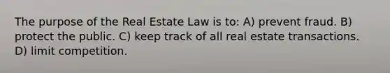 The purpose of the Real Estate Law is to: A) prevent fraud. B) protect the public. C) keep track of all real estate transactions. D) limit competition.