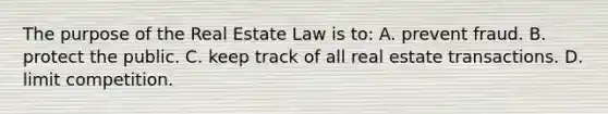 The purpose of the Real Estate Law is to: A. prevent fraud. B. protect the public. C. keep track of all real estate transactions. D. limit competition.