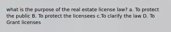 what is the purpose of the real estate license law? a. To protect the public B. To protect the licensees c.To clarify the law D. To Grant licenses