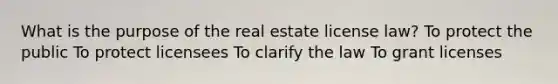 What is the purpose of the real estate license law? To protect the public To protect licensees To clarify the law To grant licenses