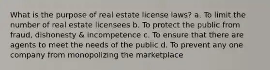 What is the purpose of real estate license laws? a. To limit the number of real estate licensees b. To protect the public from fraud, dishonesty & incompetence c. To ensure that there are agents to meet the needs of the public d. To prevent any one company from monopolizing the marketplace