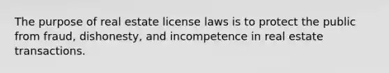 The purpose of real estate license laws is to protect the public from fraud, dishonesty, and incompetence in real estate transactions.