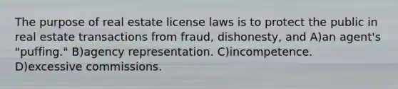 The purpose of real estate license laws is to protect the public in real estate transactions from fraud, dishonesty, and A)an agent's "puffing." B)agency representation. C)incompetence. D)excessive commissions.