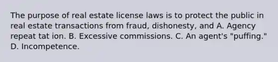 The purpose of real estate license laws is to protect the public in real estate transactions from fraud, dishonesty, and A. Agency repeat tat ion. B. Excessive commissions. C. An agent's "puffing." D. Incompetence.