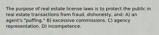 The purpose of real estate license laws is to protect the public in real estate transactions from fraud, dishonesty, and: A) an agent's "puffing." B) excessive commissions. C) agency representation. D) incompetence.