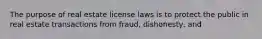 The purpose of real estate license laws is to protect the public in real estate transactions from fraud, dishonesty, and