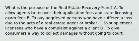 What is the purpose of the Real Estate Recovery Fund? A. To allow agents to recover their application fees and state licensing exam fees B. To pay aggrieved persons who have suffered a loss due to the acts of a real estate agent or broker C. To supplement licensees who have a complaint against a client D. To give consumers a way to collect damages without going to court