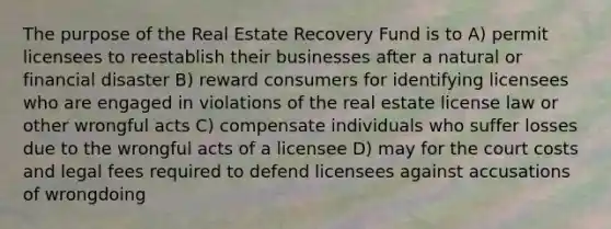 The purpose of the Real Estate Recovery Fund is to A) permit licensees to reestablish their businesses after a natural or financial disaster B) reward consumers for identifying licensees who are engaged in violations of the real estate license law or other wrongful acts C) compensate individuals who suffer losses due to the wrongful acts of a licensee D) may for the court costs and legal fees required to defend licensees against accusations of wrongdoing