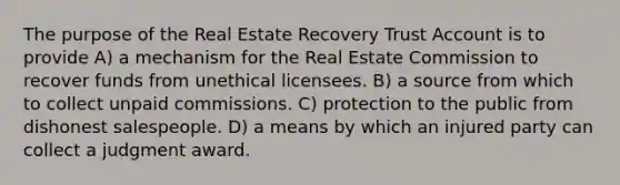 The purpose of the Real Estate Recovery Trust Account is to provide A) a mechanism for the Real Estate Commission to recover funds from unethical licensees. B) a source from which to collect unpaid commissions. C) protection to the public from dishonest salespeople. D) a means by which an injured party can collect a judgment award.