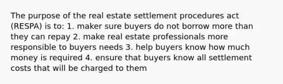 The purpose of the real estate settlement procedures act (RESPA) is to: 1. maker sure buyers do not borrow more than they can repay 2. make real estate professionals more responsible to buyers needs 3. help buyers know how much money is required 4. ensure that buyers know all settlement costs that will be charged to them