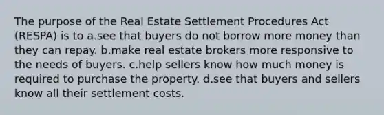 The purpose of the Real Estate Settlement Procedures Act (RESPA) is to a.see that buyers do not borrow more money than they can repay. b.make real estate brokers more responsive to the needs of buyers. c.help sellers know how much money is required to purchase the property. d.see that buyers and sellers know all their settlement costs.