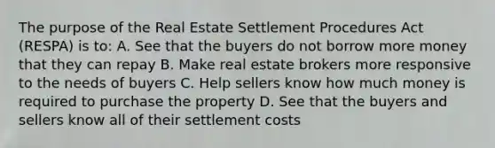 The purpose of the Real Estate Settlement Procedures Act (RESPA) is to: A. See that the buyers do not borrow more money that they can repay B. Make real estate brokers more responsive to the needs of buyers C. Help sellers know how much money is required to purchase the property D. See that the buyers and sellers know all of their settlement costs