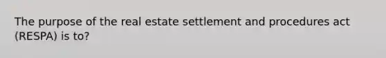 The purpose of the real estate settlement and procedures act (RESPA) is to?