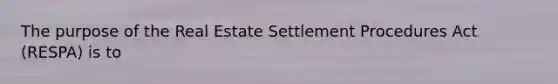 The purpose of the Real Estate Settlement Procedures Act (RESPA) is to