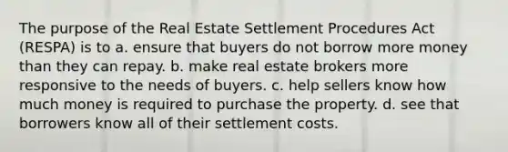 The purpose of the Real Estate Settlement Procedures Act (RESPA) is to a. ensure that buyers do not borrow more money than they can repay. b. make real estate brokers more responsive to the needs of buyers. c. help sellers know how much money is required to purchase the property. d. see that borrowers know all of their settlement costs.