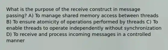 What is the purpose of the receive construct in message passing? A) To manage shared memory access between threads B) To ensure atomicity of operations performed by threads C) To enable threads to operate independently without synchronization D) To receive and process incoming messages in a controlled manner