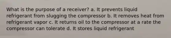 What is the purpose of a receiver? a. It prevents liquid refrigerant from slugging the compressor b. It removes heat from refrigerant vapor c. It returns oil to the compressor at a rate the compressor can tolerate d. It stores liquid refrigerant