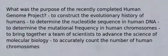 What was the purpose of the recently completed Human Genome Project? - to construct the evolutionary history of humans - to determine the nucleotide sequence in human DNA - to determine the mutational frequency in human chromosomes - to bring together a team of scientists to advance the science of molecular biology - to accurately count the number of human chromosomes