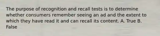 The purpose of recognition and recall tests is to determine whether consumers remember seeing an ad and the extent to which they have read it and can recall its content. A. True B. False