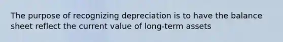 The purpose of recognizing depreciation is to have the balance sheet reflect the current value of long-term assets